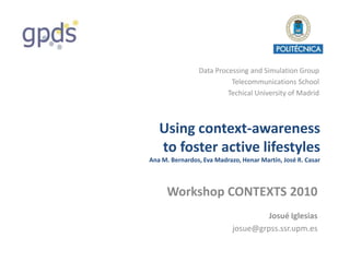 Data Processing and Simulation Group
                          Telecommunications School
                         Techical University of Madrid



   Using context-awareness
   to foster active lifestyles
Ana M. Bernardos, Eva Madrazo, Henar Martín, José R. Casar



      Workshop CONTEXTS 2010
                                     Josué Iglesias
                            josue@grpss.ssr.upm.es
 