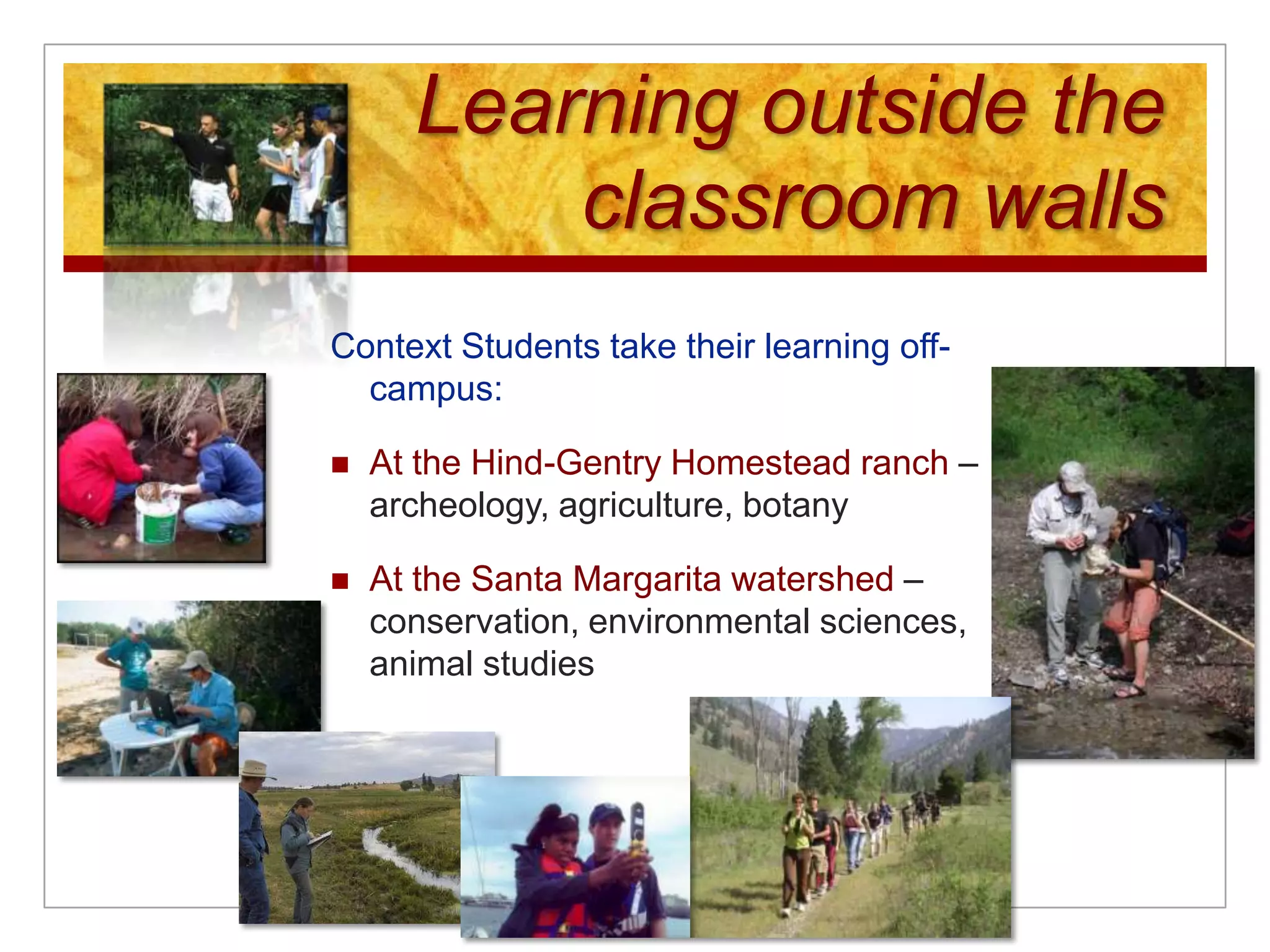 Learning outside the classroom wallsContext Students take their learning off-campus:At the Hind-Gentry Homestead ranch – archeology, agriculture, botanyAt the Santa Margarita watershed – conservation, environmental sciences, animal studies