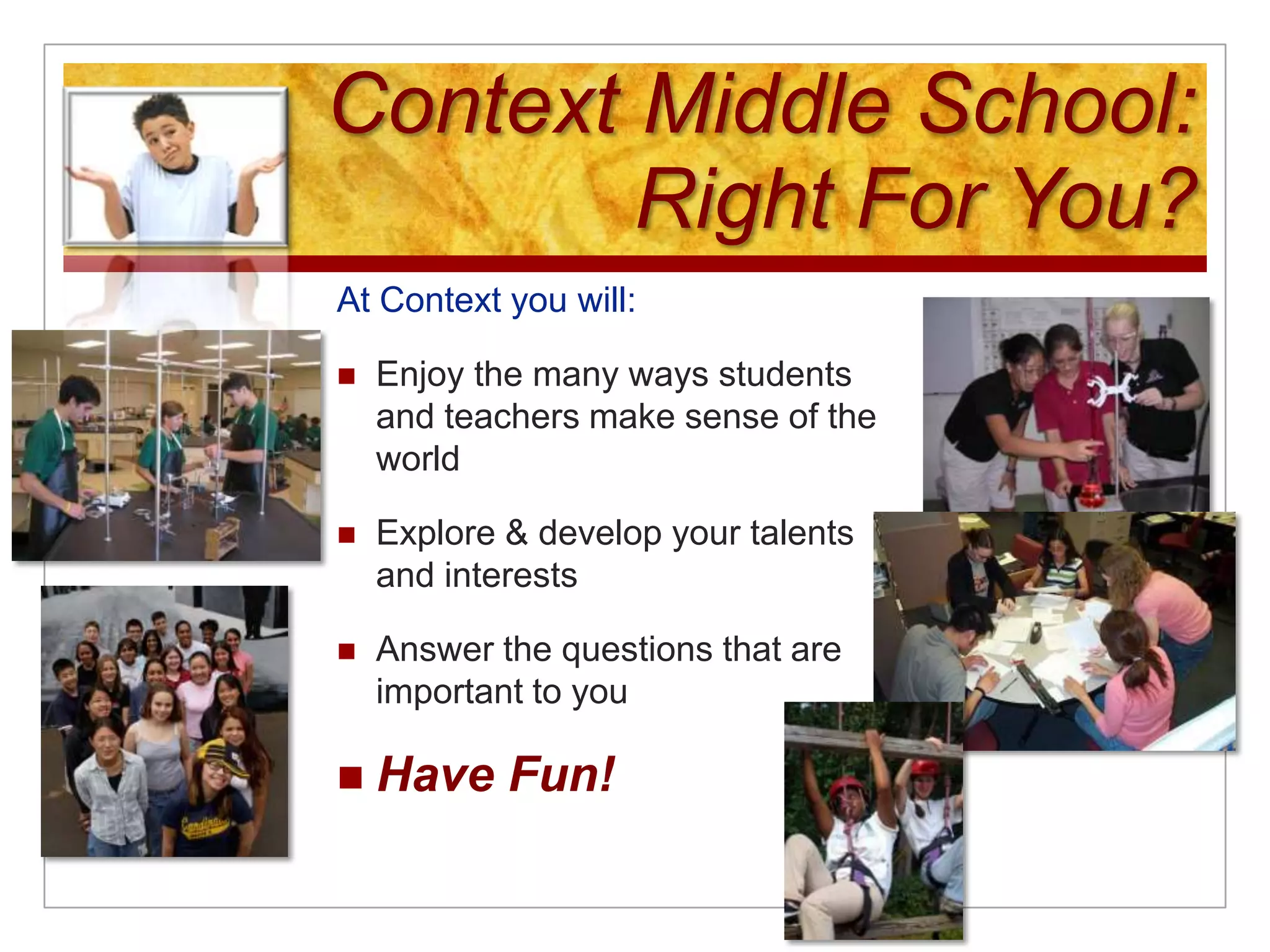 Context Middle School: Right For You?At Context you will:Enjoy the many ways students and teachers make sense of the worldExplore & develop your talents and interests Answer the questions that are important to youHave Fun!