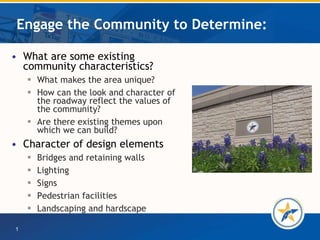 Engage the Community to Determine: What are some existing community characteristics? What makes the area unique? How can the look and character of the roadway reflect the values of the community? Are there existing themes upon which we can build? Character of design elements  Bridges and retaining walls Lighting Signs Pedestrian facilities Landscaping and hardscape 