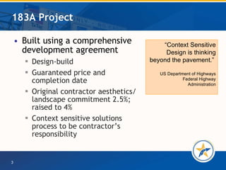 183A Project Built using a comprehensive development agreement Design-build Guaranteed price and completion date Original contractor aesthetics/ landscape commitment 2.5%; raised to 4%  Context sensitive solutions process to be contractor’s responsibility  “ Context Sensitive Design is thinking beyond the pavement.”  US Department of Highways   Federal Highway Administration 