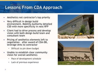 Lessons From CDA Approach Aesthetics not contractor’s top priority Very difficult in design build environment. Mobility Authority detailed CSD with more specificity in next RFP Client had to drive process and develop vision with both design build team and consultant team Pricing of aesthetics elements left to negotiation – after award of CDA-DB, leverage shits to contractor Difficult to pin down budget Unable to establish clear community vision for overall aesthetics Pace of development schedule Lack of previous experience 