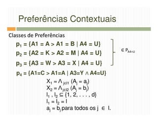 Preferências Contextuais
Classes de Preferências
   p1 = {A1 = A > A1 = B | A4 = U}
                                            ∈ PA4=U
  p2 = {A2 = K > A2 = M | A4 = U}
  p3 = {A3 = W > A3 = X | A4 = U}
  p4 = {A1=C > A1=A | A3=Y ∧ A4=U}
             X1 = Λ j∈l1 (Aj = aj)
             X2 = Λ j∈l2 (Aj = bj)
             l1 , l2 ⊆ {1, 2, . . . , d}
             l1 = l2 = l
             aj = bj para todos os j ∈ l.
 
