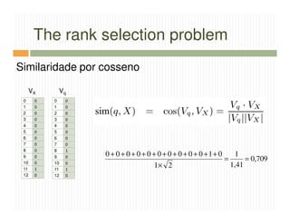 The rank selection problem
Similaridade por cosseno

      VX    Vq
 0     0   0    0
 1     0   1    0
 2     0   2    0
 3     0   3    0
 4     0   4    0
 5     0   5    0
 6     0   6    0
 7     0   7    0
 8     0   8    1
 9     0   9    0   0 + 0 + 0 + 0 + 0 + 0 + 0 + 0 + 0 + 0 +1+ 0     1
 10    0   10   0
                                                                =      = 0,709
 11    1   11   1
                                       1× 2                       1,41
 12    0   12   0
 