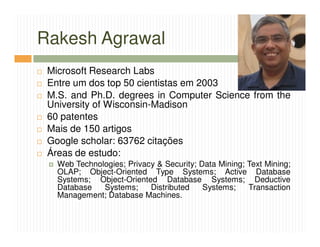 Rakesh Agrawal
 Microsoft Research Labs
 Entre um dos top 50 cientistas em 2003
 M.S. and Ph.D. degrees in Computer Science from the
 University of Wisconsin-Madison
 60 patentes
 Mais de 150 artigos
 Google scholar: 63762 citações
 Áreas de estudo:
   Web Technologies; Privacy & Security; Data Mining; Text Mining;
   OLAP; Object-Oriented Type Systems; Active Database
   Systems; Object-Oriented Database Systems; Deductive
   Database   Systems;     Distributed    Systems;    Transaction
   Management; Database Machines.
 