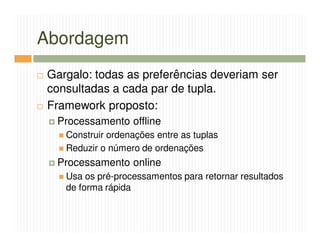 Abordagem
Gargalo: todas as preferências deveriam ser
consultadas a cada par de tupla.
Framework proposto:
 Processamento offline
   Construir ordenações entre as tuplas
   Reduzir o número de ordenações
 Processamento online
   Usa os pré-processamentos para retornar resultados
   de forma rápida
 