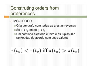 Construting orders from
preferences
 MC-ORDER
  Cria um grafo com todas as arestas reversas
  Se ti -> tj, entao tj -> ti
  Um caminho aleatório é feito e as tuplas são
  rankeadas de acordo com seus valores
 