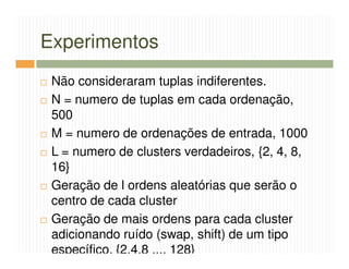 Experimentos
 Não consideraram tuplas indiferentes.
 N = numero de tuplas em cada ordenação,
 500
 M = numero de ordenações de entrada, 1000
 L = numero de clusters verdadeiros, {2, 4, 8,
 16}
 Geração de l ordens aleatórias que serão o
 centro de cada cluster
 Geração de mais ordens para cada cluster
 adicionando ruído (swap, shift) de um tipo
 específico, {2,4,8 ..., 128}
 