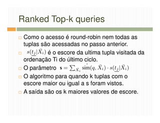 Ranked Top-k queries
 Como o acesso é round-robin nem todas as
 tuplas são acessadas no passo anterior.
          é o escore da ultima tupla visitada da
 ordenação Ti do último ciclo.
 O parâmetro
 O algoritmo para quando k tuplas com o
 escore maior ou igual a s foram vistos.
 A saída são os k maiores valores de escore.
 