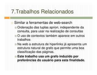 7.Trabalhos Relacionados
 Similar a ferramentas de web-search
  Ordenação das tuplas apriori, independente da
  consulta, para usar na realização de consultas
  O uso de contextos também aparece em outros
  trabalhos
  Na web a estrutura de hiperlinks já apresenta um
  estrutura natural de grafo que permite uma boa
  classificação das páginas.
  Este trabalho usa um grafo induzido por
  preferências do usuário para esta finalidade.
 