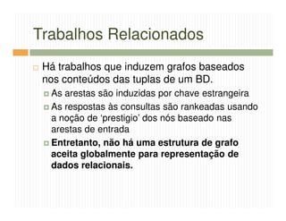 Trabalhos Relacionados
 Há trabalhos que induzem grafos baseados
 nos conteúdos das tuplas de um BD.
  As arestas são induzidas por chave estrangeira
  As respostas às consultas são rankeadas usando
  a noção de ‘prestigio’ dos nós baseado nas
  arestas de entrada
  Entretanto, não há uma estrutura de grafo
  aceita globalmente para representação de
  dados relacionais.
 