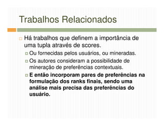 Trabalhos Relacionados
 Há trabalhos que definem a importância de
 uma tupla através de scores.
  Ou fornecidas pelos usuários, ou mineradas.
  Os autores consideram a possibilidade de
  mineração de preferências contextuais.
  E então incorporam pares de preferências na
  formulação dos ranks finais, sendo uma
  análise mais precisa das preferências do
  usuário.
 