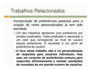 Trabalhos Relacionados
 Incorporação de preferências pessoais para a
 criação de ranks personalizados já tem sido
 estudado
  Um dos trabalhos apresenta uma preferência por
  simples predicados. Cada predicado é associado a
  um valor que corresponde ao nível do usuário
  àquela preferência. O resultado é um perfil de
  preferência do usuário.
  O foco deste trabalho não é na personalização
  de respostas para usuários individuais, mas
  usar um conjunto de preferências comuns para
  responder eficientemente e rankear resultados
  de consultas de um grande numero de usuários.
 