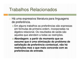 Trabalhos Relacionados
 Há uma expressiva literatura para linguagens
 de preferência.
  Em alguns trabalhos as preferências são expressas
  em fórmulas de primeira ordem, incorporadas na
  álgebra relacional. Os resultados de saída são
  aqueles que atendem a todas as restrições.
  Abordagem: a partir do momento que se
  assume que é uma otimização do problema de
  satisfação de preferência contextual, não há
  restrições mas o que mais concorda com as
  preferências de entrada.
 