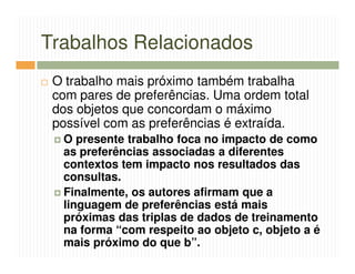 Trabalhos Relacionados
 O trabalho mais próximo também trabalha
 com pares de preferências. Uma ordem total
 dos objetos que concordam o máximo
 possível com as preferências é extraída.
  O presente trabalho foca no impacto de como
  as preferências associadas a diferentes
  contextos tem impacto nos resultados das
  consultas.
  Finalmente, os autores afirmam que a
  linguagem de preferências está mais
  próximas das triplas de dados de treinamento
  na forma “com respeito ao objeto c, objeto a é
  mais próximo do que b”.
 
