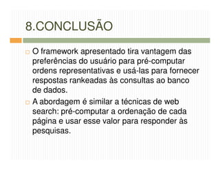 8.CONCLUSÃO
O framework apresentado tira vantagem das
preferências do usuário para pré-computar
ordens representativas e usá-las para fornecer
respostas rankeadas às consultas ao banco
de dados.
A abordagem é similar a técnicas de web
search: pré-computar a ordenação de cada
página e usar esse valor para responder às
pesquisas.
 