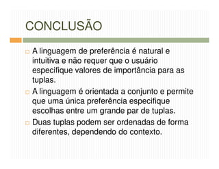 CONCLUSÃO
A linguagem de preferência é natural e
intuitiva e não requer que o usuário
especifique valores de importância para as
tuplas.
A linguagem é orientada a conjunto e permite
que uma única preferência especifique
escolhas entre um grande par de tuplas.
Duas tuplas podem ser ordenadas de forma
diferentes, dependendo do contexto.
 