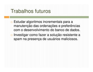 Trabalhos futuros
 Estudar algoritmos incrementais para a
 manutenção das ordenações e preferências
 com o desenvolvimento do banco de dados.
 Investigar como fazer a solução resistente a
 spam na presença de usuários maliciosos.
 