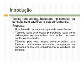 Introdução
 Tuplas ranqueadas, baseadas no contexto da
 consulta sem sacrificar a sua performance.
 Proposta:
  Uma base de dados já carregada de preferências
  Técnicas para usar essas preferências para gerar
  ordenações representativas das tuplas e seus
  contextos associados
  Técnicas para usar essas pré-ordenações para
  fornecer rapidamente respostas ranqueadas às
  consultas tendo em consideração a condição da
  consulta.
 