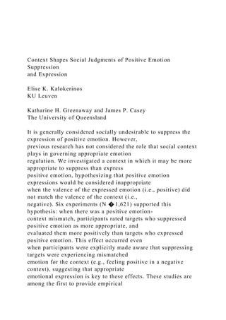 Context Shapes Social Judgments of Positive Emotion
Suppression
and Expression
Elise K. Kalokerinos
KU Leuven
Katharine H. Greenaway and James P. Casey
The University of Queensland
It is generally considered socially undesirable to suppress the
expression of positive emotion. However,
previous research has not considered the role that social context
plays in governing appropriate emotion
regulation. We investigated a context in which it may be more
appropriate to suppress than express
positive emotion, hypothesizing that positive emotion
expressions would be considered inappropriate
when the valence of the expressed emotion (i.e., positive) did
not match the valence of the context (i.e.,
negative). Six experiments (N � 1,621) supported this
hypothesis: when there was a positive emotion-
context mismatch, participants rated targets who suppressed
positive emotion as more appropriate, and
evaluated them more positively than targets who expressed
positive emotion. This effect occurred even
when participants were explicitly made aware that suppressing
targets were experiencing mismatched
emotion for the context (e.g., feeling positive in a negative
context), suggesting that appropriate
emotional expression is key to these effects. These studies are
among the first to provide empirical
 