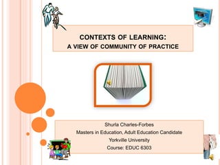 CONTEXTS OF LEARNING:
A VIEW OF COMMUNITY OF PRACTICE
Shurla Charles-Forbes
Masters in Education, Adult Education Candidate
Yorkville University
Course: EDUC 6303
 