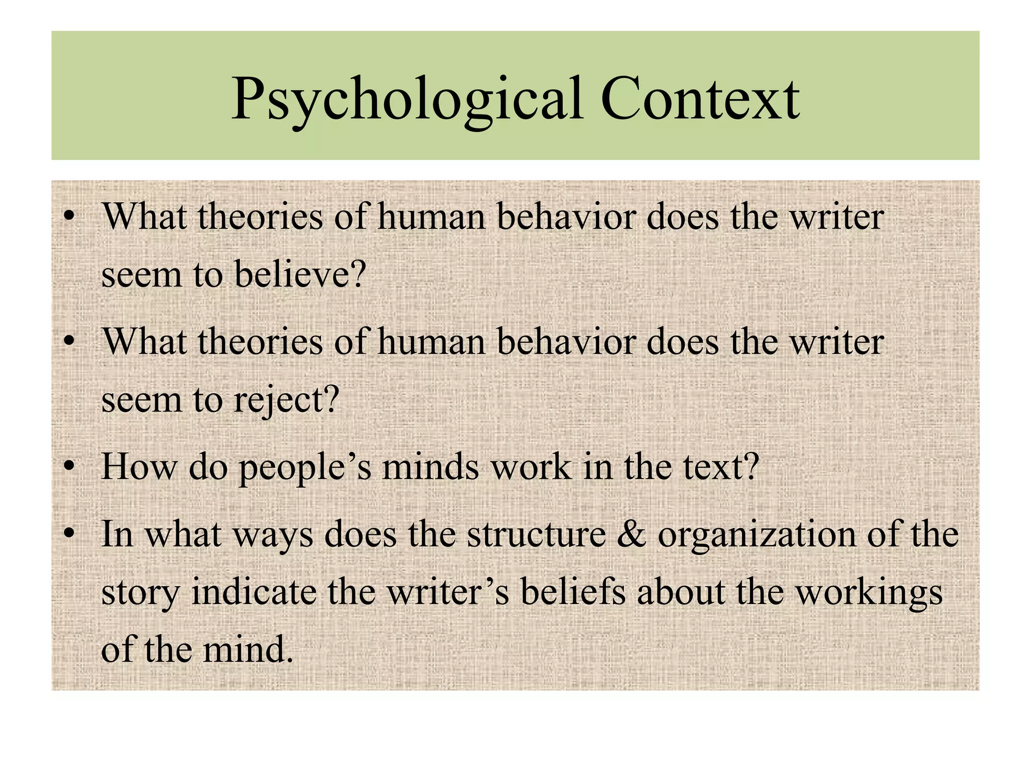 Psychological Context
• What theories of human behavior does the writer
  seem to believe?
• What theories of human behavior does the writer
  seem to reject?
• How do people’s minds work in the text?
• In what ways does the structure & organization of the
  story indicate the writer’s beliefs about the workings
  of the mind.
 