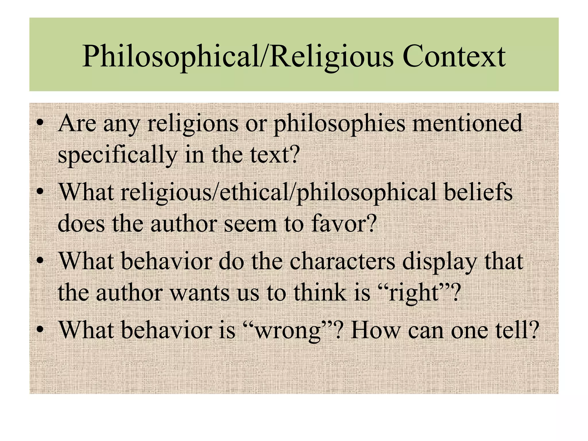 Philosophical/Religious Context
• Are any religions or philosophies mentioned
  specifically in the text?
• What religious/ethical/philosophical beliefs
  does the author seem to favor?
• What behavior do the characters display that
  the author wants us to think is “right”?
• What behavior is “wrong”? How can one tell?
 
