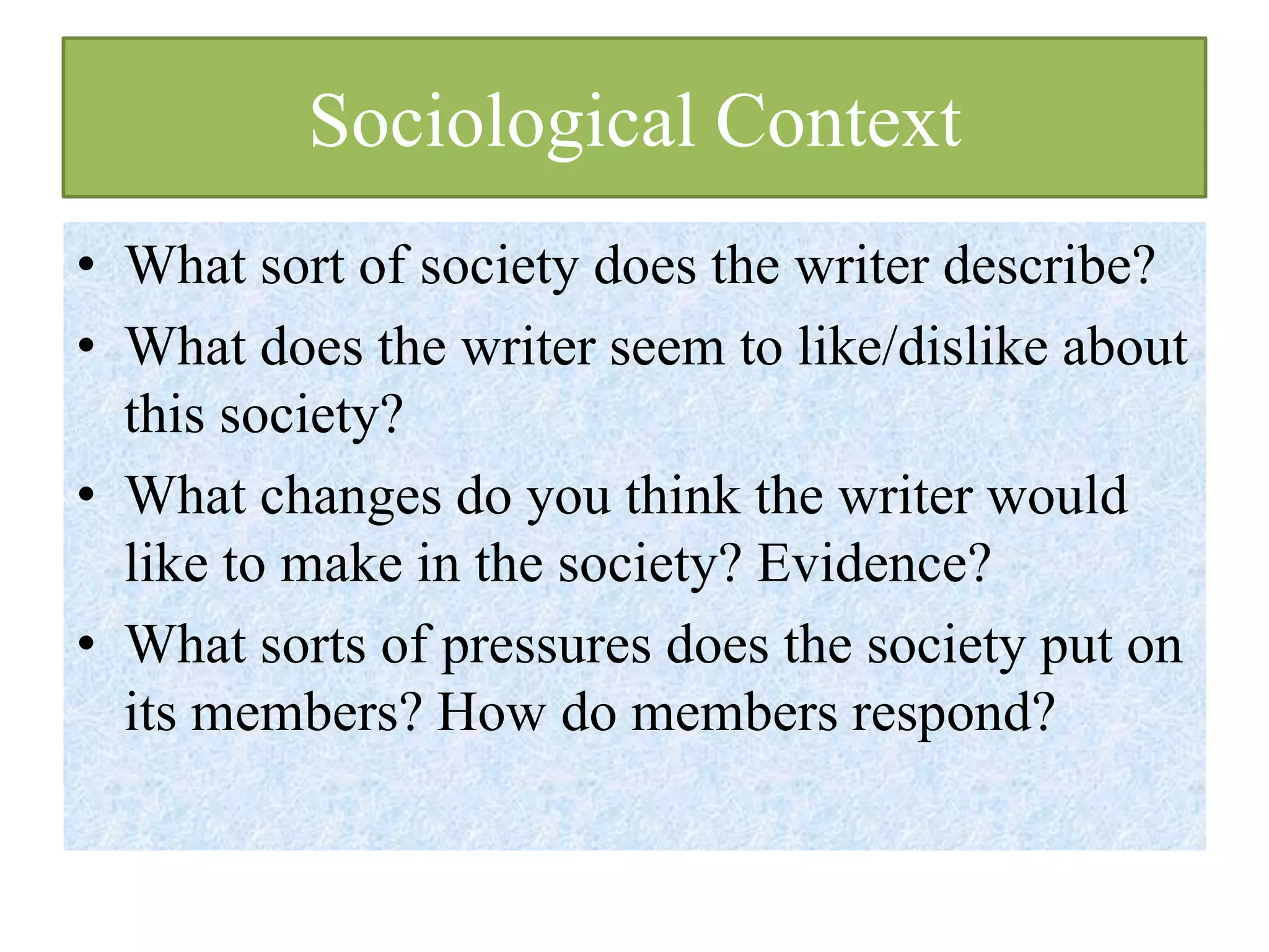 Sociological Context
• What sort of society does the writer describe?
• What does the writer seem to like/dislike about
  this society?
• What changes do you think the writer would
  like to make in the society? Evidence?
• What sorts of pressures does the society put on
  its members? How do members respond?
 