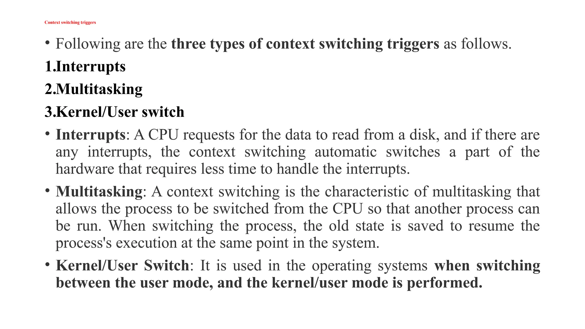 Context switching triggers
• Following are the three types of context switching triggers as follows.
1.Interrupts
2.Multitasking
3.Kernel/User switch
• Interrupts: A CPU requests for the data to read from a disk, and if there are
any interrupts, the context switching automatic switches a part of the
hardware that requires less time to handle the interrupts.
• Multitasking: A context switching is the characteristic of multitasking that
allows the process to be switched from the CPU so that another process can
be run. When switching the process, the old state is saved to resume the
process's execution at the same point in the system.
• Kernel/User Switch: It is used in the operating systems when switching
between the user mode, and the kernel/user mode is performed.
 