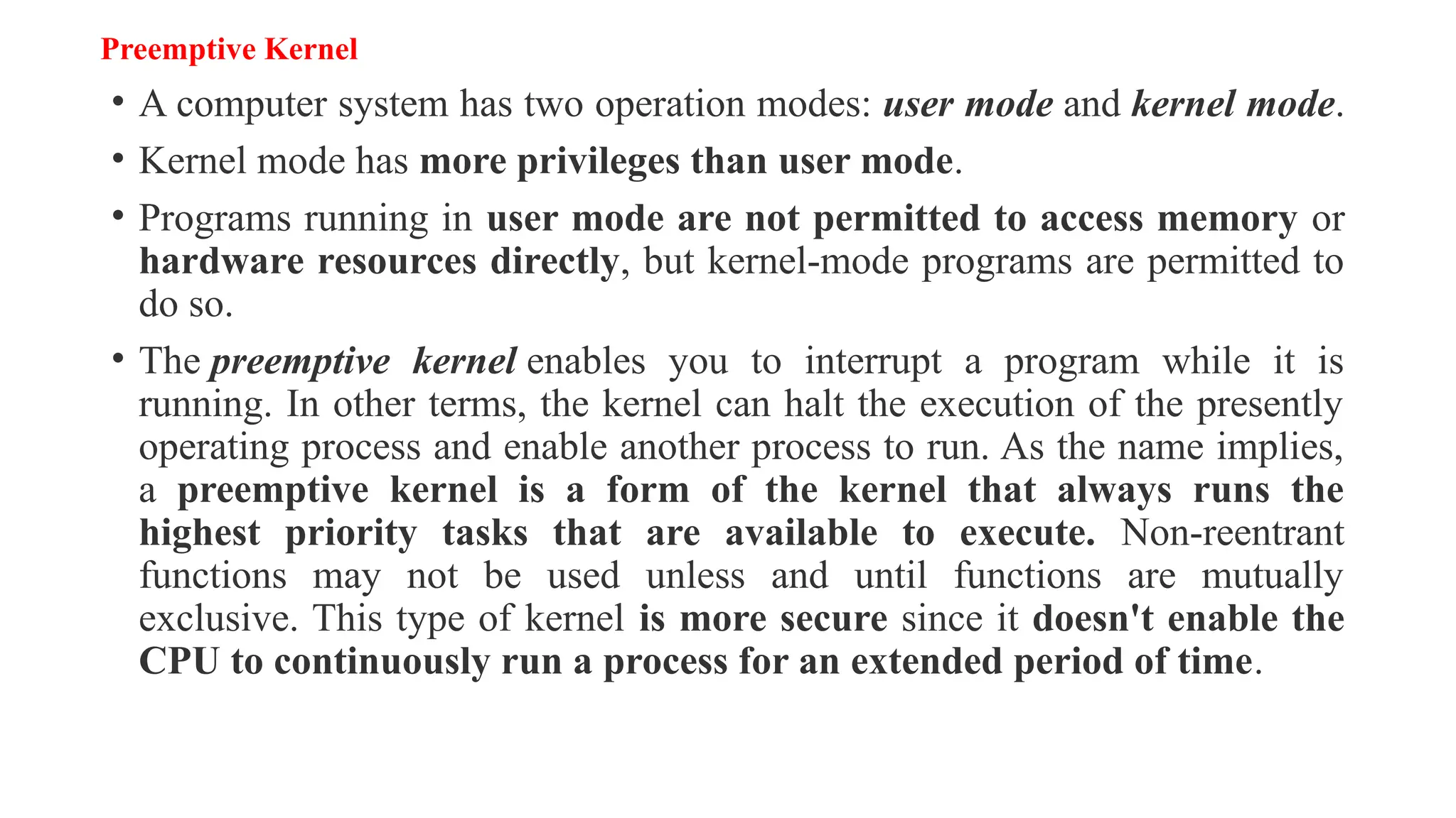 Preemptive Kernel
• A computer system has two operation modes: user mode and kernel mode.
• Kernel mode has more privileges than user mode.
• Programs running in user mode are not permitted to access memory or
hardware resources directly, but kernel-mode programs are permitted to
do so.
• The preemptive kernel enables you to interrupt a program while it is
running. In other terms, the kernel can halt the execution of the presently
operating process and enable another process to run. As the name implies,
a preemptive kernel is a form of the kernel that always runs the
highest priority tasks that are available to execute. Non-reentrant
functions may not be used unless and until functions are mutually
exclusive. This type of kernel is more secure since it doesn't enable the
CPU to continuously run a process for an extended period of time.
 
