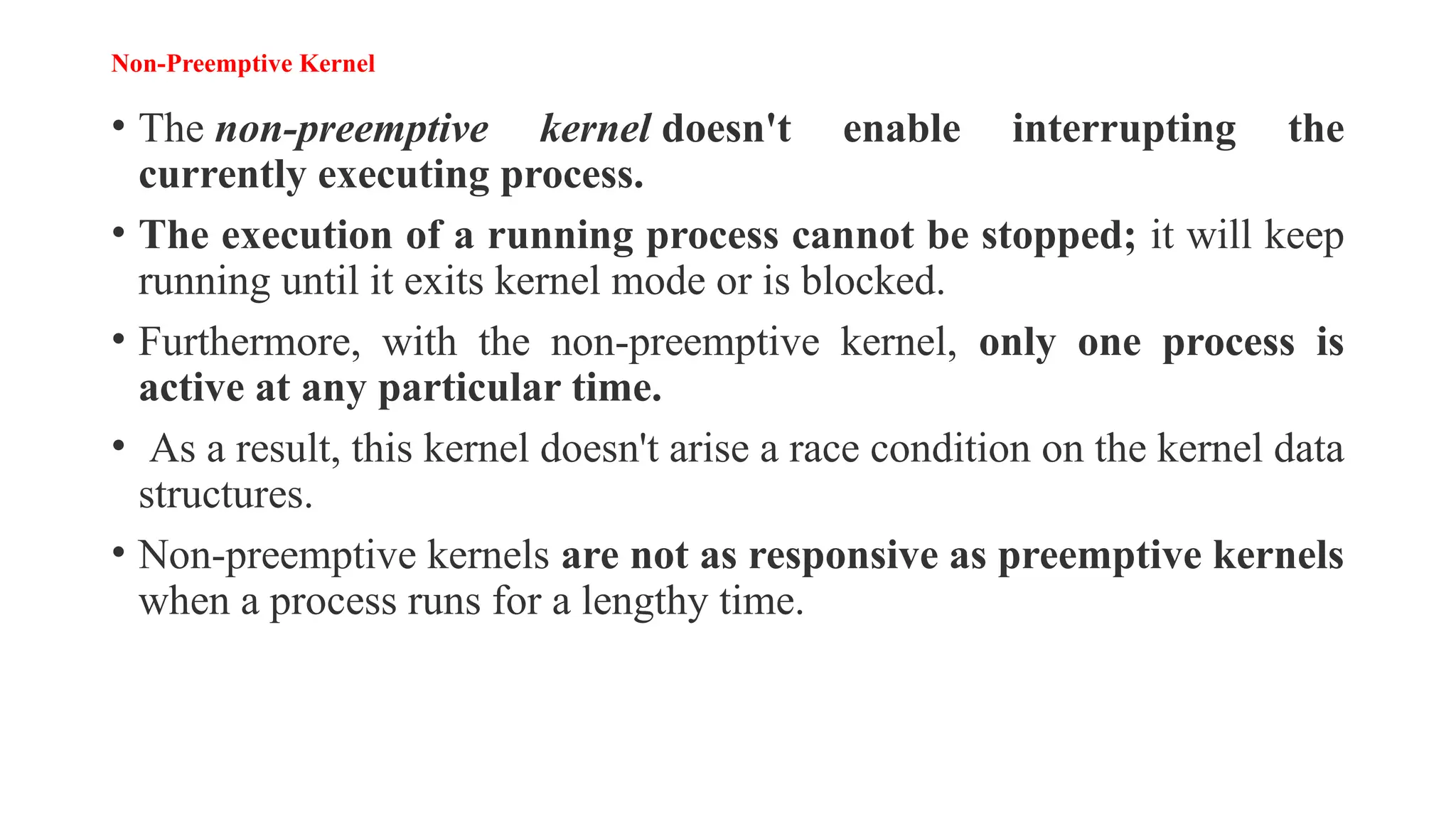 Non-Preemptive Kernel
• The non-preemptive kernel doesn't enable interrupting the
currently executing process.
• The execution of a running process cannot be stopped; it will keep
running until it exits kernel mode or is blocked.
• Furthermore, with the non-preemptive kernel, only one process is
active at any particular time.
• As a result, this kernel doesn't arise a race condition on the kernel data
structures.
• Non-preemptive kernels are not as responsive as preemptive kernels
when a process runs for a lengthy time.
 
