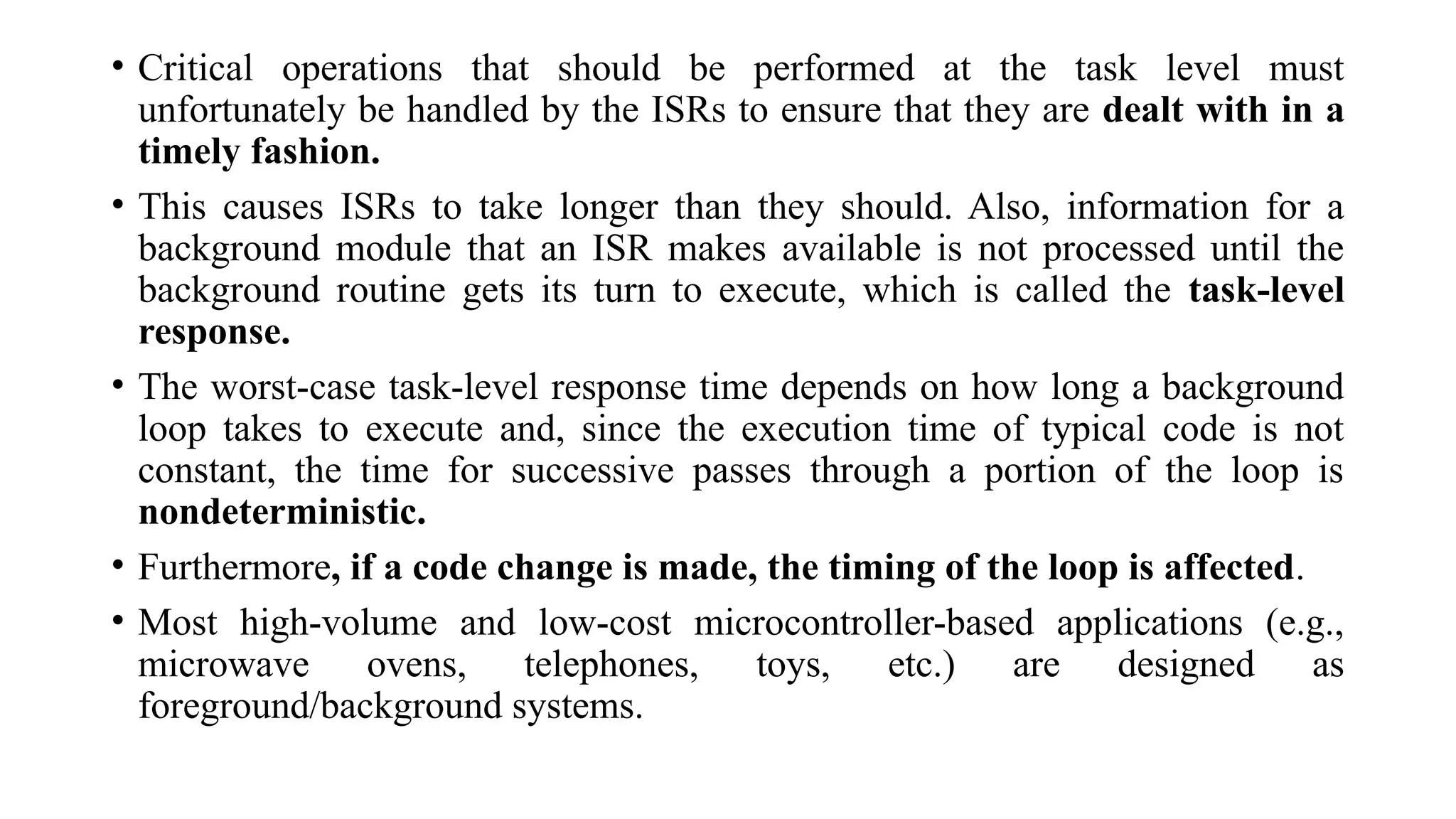 • Critical operations that should be performed at the task level must
unfortunately be handled by the ISRs to ensure that they are dealt with in a
timely fashion.
• This causes ISRs to take longer than they should. Also, information for a
background module that an ISR makes available is not processed until the
background routine gets its turn to execute, which is called the task-level
response.
• The worst-case task-level response time depends on how long a background
loop takes to execute and, since the execution time of typical code is not
constant, the time for successive passes through a portion of the loop is
nondeterministic.
• Furthermore, if a code change is made, the timing of the loop is affected.
• Most high-volume and low-cost microcontroller-based applications (e.g.,
microwave ovens, telephones, toys, etc.) are designed as
foreground/background systems.
 