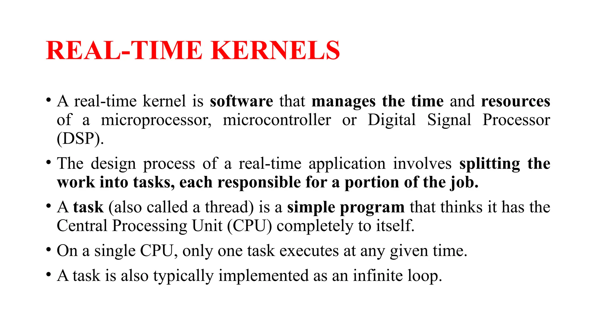REAL-TIME KERNELS
• A real-time kernel is software that manages the time and resources
of a microprocessor, microcontroller or Digital Signal Processor
(DSP).
• The design process of a real-time application involves splitting the
work into tasks, each responsible for a portion of the job.
• A task (also called a thread) is a simple program that thinks it has the
Central Processing Unit (CPU) completely to itself.
• On a single CPU, only one task executes at any given time.
• A task is also typically implemented as an infinite loop.
 