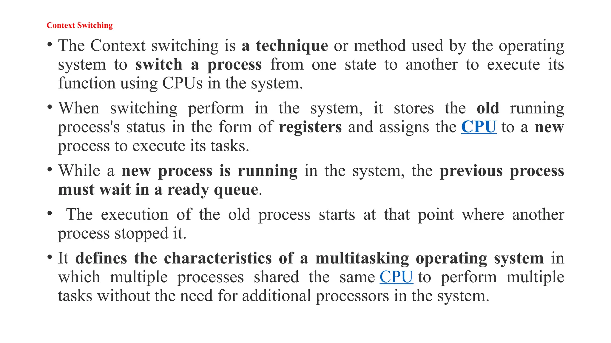 Context Switching
• The Context switching is a technique or method used by the operating
system to switch a process from one state to another to execute its
function using CPUs in the system.
• When switching perform in the system, it stores the old running
process's status in the form of registers and assigns the CPU to a new
process to execute its tasks.
• While a new process is running in the system, the previous process
must wait in a ready queue.
• The execution of the old process starts at that point where another
process stopped it.
• It defines the characteristics of a multitasking operating system in
which multiple processes shared the same CPU to perform multiple
tasks without the need for additional processors in the system.
 