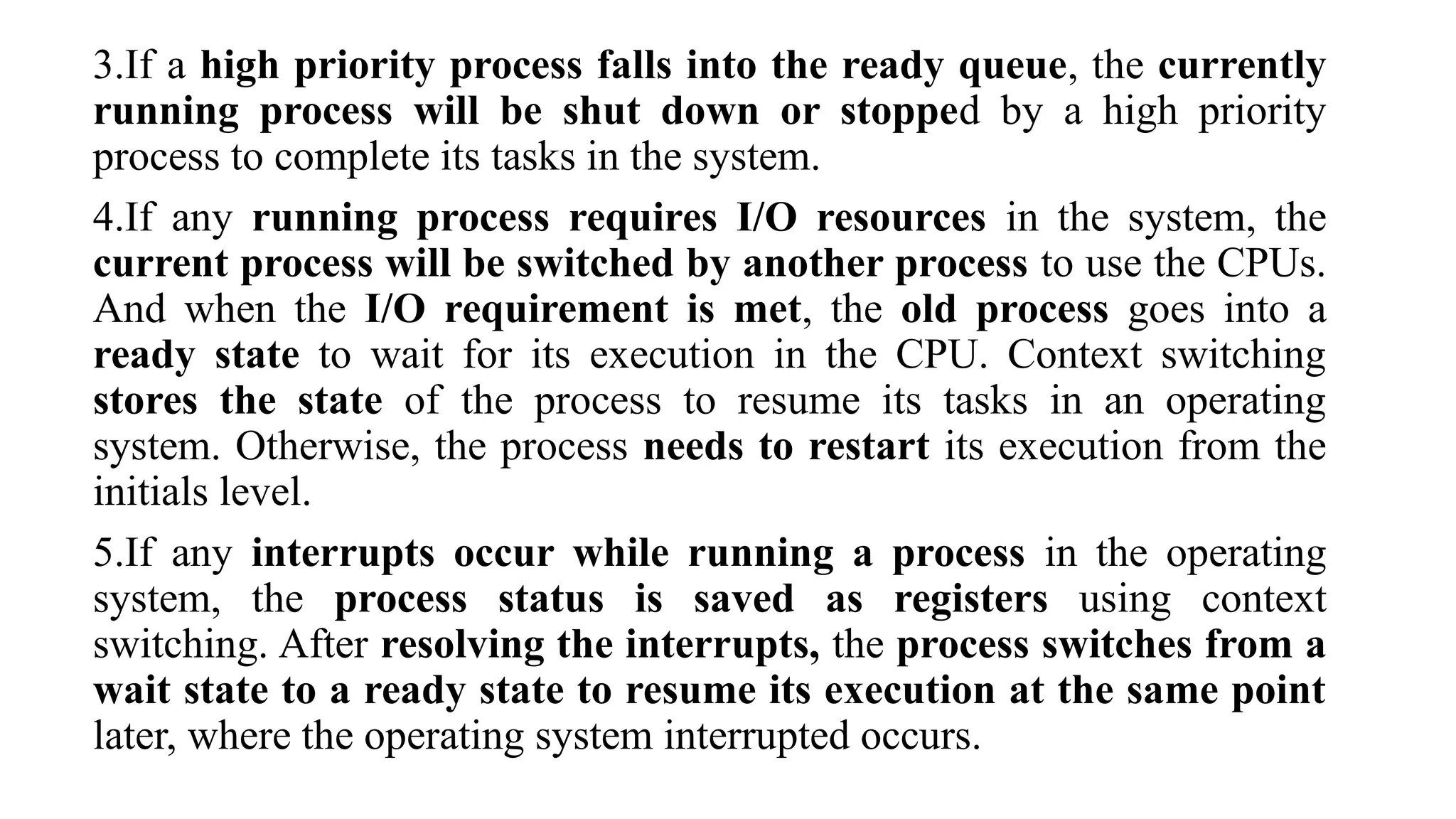 3.If a high priority process falls into the ready queue, the currently
running process will be shut down or stopped by a high priority
process to complete its tasks in the system.
4.If any running process requires I/O resources in the system, the
current process will be switched by another process to use the CPUs.
And when the I/O requirement is met, the old process goes into a
ready state to wait for its execution in the CPU. Context switching
stores the state of the process to resume its tasks in an operating
system. Otherwise, the process needs to restart its execution from the
initials level.
5.If any interrupts occur while running a process in the operating
system, the process status is saved as registers using context
switching. After resolving the interrupts, the process switches from a
wait state to a ready state to resume its execution at the same point
later, where the operating system interrupted occurs.
 
