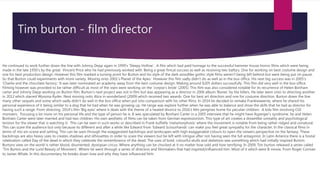 Tim burton - film director
He continued to work further down the line with Johnny Depp again in 1999’s ‘Sleepy Hollow’. A film which had paid homage to the successful hammer house horror films which were being
made in the late 1950’s by the great Vincent Price who he had previously worked with. Being a great finical success as well as receiving two bafta's. One for working on best costume design and
one for best production design. However this film marked a turning point for Burton and his style of the dark woodlike gothic style films weren’t being left behind but were being put on pause.
So that Burton could experiments with more variety. Moving onto 2001’s Planet of the Apes.’ However this film sadly didn’t do as well as in the box office. His next big success was in 2005’s
‘Charlie and the chocolate factory.’ It was later nominated an academy away from the best costume design. Making around $205 dollars successfully. This film did very well in the box office.
Filming however was provided to be rather difficult as most of the stars were working on the ‘corpse’s bride’ (2005). This film was also considered notable for its recurrence of Helen Bonham
carter and Johnny Depp working on Burton film. Burton’s next project was not in film but was appearing as a director in 2006 album ‘Bones’ by the killers. He later went onto to directing another
in 2012 which starred Wynona Ryder. Next moving onto Alice in wonderland (2009) which received two awards. One for best art direction and one for costume direction. Burton down the line
many other sequels and some which sadly didn’t do well in the box office when put into comparison with his other films. In 2014 he decided to remake Frankieweenie, where he shared his
personal experience of it being similar to a dog that he had when he was growing up. He range was explore further when he was able to balance and show the skills that he had as director for
having such a range. From directing ‘2014’s film ‘Big eyes’ where it deals with the theme of a heated divorce to 2016’s Mrs perigines home for peculiar children. A kids film involving CGI
monsters. Focusing a lot more on his personal life and the type of person he is. It was speculated by Bonham Carter in a 2005 interview that he might have Asperger's syndrome. he and Helen
Bonham Carter were later married and had two children. His own aesthetic of films can be taken from German expressionism. This type of art creates a dreamlike unreality and psychological
tension for the viewer that is watching it. This can be seen in such works or described in Frank kuffalfa ‘metamorphosis’ where the movement is notable from being rather ridged and unnatural.
This can scare the audience but only because its different and after a while like Edward from ‘Edward Scissorhands’ can make you feel great sympathy for the character. In the classical films in
terms of mis-en-scene and setting. This can be seen through the exaggerated backdrops and landscapes with high exaggerated colours to open the viewers perspective on the fantasy. These
backdrops are also heavy uses to creates shadows and silhouettes in order to scare the viewers but be left with intrigue after not having seen the full antagonist. In Latin America there is a hostal
celebration called Day of the dead in which they celebrate the remembrance of the dead. The uses of bold, colourful skulls and skeletons was something which had initially inspired Burton.
Burtons view on the world is rather blood, disoriented, dystopian circus. Where anything can be chucked at it no matter how odd and how terrifying. In 2009, Tim burton released a series called
‘Tim Burton and the Lurid Beauty of Monsters’. Where he went through a series of directors and filmmakers that had inspired/influenced him. Most of it which were B-movie. From Roger Corman
to James Whale. In this documentary he breaks down how and why they have influenced him.
 
