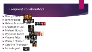 Frequent collaborators
 Danny Elfman
 Johnny Depp
 Helena Bonham carter
 Christopher Lee
 Michael Gough
 Wynonna Ryder
 Vincent Price
 Waaren Skareen
 Caroline Thompson
 John August
 