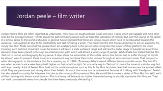Jordan peele – film writer
Jordan Peele's films are often regarded as underrated. They focus on tough political issues and race. Topics which are capable and have been
seen by the average humour. He has played his part of making issues such as these the substance of comedy but over the course of his career.
In a similar sense to the world and public in general has recognised that these are serious issues which have to be educated towards the
audience. Not laughed at. Due to his creditability and skill for being a writer. This made him the first African American to win an award for his
movie ‘Get Out’. Peele out of all the people that I am analysing here is the person who recognises the power of their platform the most.
Covering such dark but important issues he knows it will reach a wide audience range and will reach a wider range of people because those
elements have been placed in through an entertainment path which will attract a wider range of people. Whilst Peele has stated that the film
’Get out’ is not an autobiography by any sense. It does show the extremities of the subtle racism that he has had to suffer through in his life.
He doesn’t want to present these issues in a movement way but show them in his movies through an entertainment sense. That brings in a
wider demographic to the audience that he is opening up to. 1968’s ’Rosemary Baby’ covered different issues in similar sense. The late 60’s
was when women’s voice were being held higher on their abortion right. So in a same way to ‘Get out’ it covers the issues in a similar way but
with less comedy. A lot of Peele’s films hold out for social metaphors such as this. In his films he states clear that humans are the scariest villain
of all. They are passionate and strong about their beliefs. So much that some can be unbalanced because of it. Along with ‘Candyman’. Peele's
has also stated in a vanity fair interview that due to the success of his previous films. He would like to make a series of films like this. With each
of them delving into theses social demons. This is a heavy risk because no matter how entertaining or visually impressive the films are. They
can hold controversial views from people that have been previously affected by it.
 