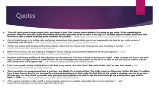 Quotes
 “First off, write your favourite movie that you haven’t seen. Don’t worry about whether it is going to get made. Write something for
yourself. After you have that draft, then worry about what you need to do to sell it. I also say, as a director, enjoy yourself, and if you take
the time to take a breath and have quiet moments for yourself”. – Link: https://filmschoolrejects.com/jordan-peele-filmmaking-tips/
 Part of what horror is, is taking risks and going somewhere that people think you’re not supposed to be able to go, in the name of
expressing real-life fears. – Link: https://www.goalcast.com/2019/04/17/jordan-peele-quotes/
 “That’s my advice with dealing with writers block. Follow the fun. If you aren’t having fun, you are doing it wrong.” – Link:
https://industrialscripts.com/jordan-peele-quotes/
 With Horror movie, you are making a metaphor. Youre making a personalised nightmare for the protagonist.” – Link:
https://www.azquotes.com/author/63354-Jordan_Peele/tag/horror
 Darkness and silence and fear of the unknown have haunted me. The fear of death is the big one, right? I think comedy and horror are both
ways in which we deal with the existential crisis of the knowledge that the pattern of life we're so used to will one day be broken, and we
don't know what will happen next. – Link: https://m.imdb.com/name/nm1443502/quotes
 I don't see myself casting a white dude as the lead in my movie. Not that I don't like white dudes, but I've seen that movie. – Link:
https://m.imdb.com/name/nm1443502/quotes
 “Every great horror movie comes from a true fear, and ideally it’s a universal fear. The tricky nature of this project is that the fear I’m pulling
from is very human, but it’s not necessarily a universal experience, so that’s why the first third of the movie is showing, and not in an over-
the-top way, in a sort of real, grounded way, just getting everybody to be able to see the world through my protagonist’s eyes and his
fears.” – Link: https://filmschoolrejects.com/jordan-peele-filmmaking-tips/
 “The scariest monsters in the world is human beings and we are capable, especially when we get together.” - Link:
https://filmschoolrejects.com/jordan-peele-filmmaking-tips
 
