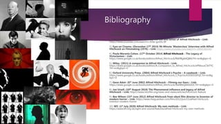 Bibliography
1.) The Dick Cavett show. (May 11th 2019) Alfred Hitchcock Talks About His
Relationship With Actors - Link: https://www.youtube.com/watch?v=GuD1yloq5pY
2.) WatchMojo.com. (April 27th 2011) The life and career of Alfred Hitchcock – Link:
https://www.youtube.com/watch?v=A3w-guf2G-M
3.) Eyes on Cinema. (December 17th 2014) 96-Minute 'Masterclass' Interview with Alfred
Hitchcock on Filmmaking (1976) – Link: https://www.youtube.com/watch?v=DDvC6tzrJro
4.) Paula Marantz Cohen. (17th October 2014) Alfred Hitchcock - The Legacy of
Victorianism – Link:
https://www.google.co.uk/books/edition/Alfred_Hitchcock/R6EfBgAAQBAJ?hl=en&gbpv=0
5.) Wiley. (2011) A companion to Alfred Hitchcock – Link:
https://www.google.co.uk/books/edition/A_Companion_to_Alfred_Hitchcock/ePMxuoC5kTYC
?hl=en&gbpv=0
6.) Oxford University Press. (2004) Alfred Hitchcock’s Psyche – A casebook – Link:
https://www.google.co.uk/books/edition/Alfred_Hitchcock_s_Psycho/k5I5ED1IiFQC?hl=en&g
bpv=0
7.) Gene Adair. (6th June 2002) Alfred Hitchcock – Filming our fears – Link:
https://www.google.co.uk/books/edition/Alfred_Hitchcock/9xeWbQA6GDUC?hl=en&gbpv=0
8.) Joe Ursell. (10th August 2018) The Phenomenal influence and legacy of Alfred
Hitchcock – Link: https://www.intofilm.org/news-and-views/articles/hitchcock-feature
9.) Bee Wilson (15th June 2012) Alfred Hitchcock from silent film director to Inventor of
modern horror – Link: https://www.theguardian.com/film/2012/jun/15/alfred-hitchcock-
inventor-modern-horror
10.) BFI. (1st July 2020) Alfred Hitchcock: My own methods – Link:
https://www.bfi.org.uk/sight-and-sound/features/alfred-hitchcock-my-own-methods
 