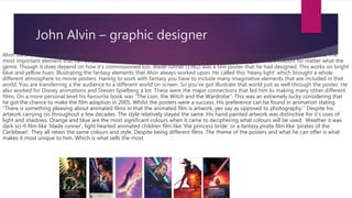John Alvin – graphic designer
Alvin used the quote “creating the promise of a great experience” when talking about the fundamentals on how he makes his posters. The
most important element that can be picked upon when talking Alvin's style is fantasy. He works with light vibrant colours no matter what the
genre. Though it does depend on how it’s commissioned too. Blade runner (1982) was a film poster that he had designed. This works on bright
blue and yellow hues. Illustrating the fantasy elements that Alvin always worked upon. He called this ‘heavy light’ which brought a whole
different atmosphere to movie posters. Having to work with fantasy you have to include many imaginative elements that are included in that
world. You are transferring a the audience to a different world on screen. So you’ve got illustrate that world just as well through the poster. He
also worked for Disney animations and Steven Spielberg a lot. These were the major connections that led him to making many other different
films. On a more personal level his favourite book was "The Lion, the Witch and the Wardrobe“. This was an extremely lucky considering that
he got the chance to make the film adaption in 2005. Whilst the posters were a success. His preference can be found in animation stating
“There is something pleasing about animated films in that the animated film is artwork, per say as opposed to photography.” Despite his
artwork carrying on throughout a few decades. The style relatively stayed the same. His hand painted artwork was distinctive for it’s uses of
light and shadows. Orange and blue are the most significant colours when it came to deciphering what colours will be used. Weather it was
dark sci-fi film like ‘blade runner’, light hearted animated children film like ‘the princess bride’ or a fantasy pirate film like ‘pirates of the
Caribbean’. They all retain the same colours and style. Despite being different films. The theme of the posters and what he can offer is what
makes it most unique to him. Which is what sells the most.
 