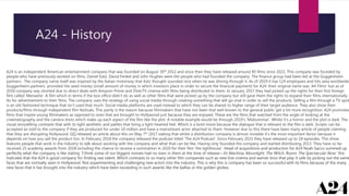 A24 - History
A24 is an independent American entertainment company that was founded on August 30th 2012 and since then they have released around 85 films since 2021. This company was founded by
people who have previously worked on films. Daniel Katz, David Fenkel and John Hughes were the people who had founded the company. The finance group had been led at the Guggenheim
partners . The company name itself was inspired by the Italian motorway that Katz thought sounded nice when he was driving through it. As of 2019 it has 124 employees and hits area worldwide.
Guggenheim partners provided the seed money (small amount of money in which investors place in order to secure the financial payment) for A24. their original name was ‘A4 Films’ but as of
2016 company was shorted due to direct deals with Amazon Prime and DirecTV cinema with films being distributed to them. In January 2017 they had picked up the rights for their first foreign
film called ‘Menashe’. A film which in terms if the box office didn’t do as well as other films that were picked up by the company but still gave them the rights to expand their films internationally.
As for advertisement to their films. The company uses the strategy of using social media through creating something that will go viral in order to sell the products. Selling a film through a TV spot
is an old fashioned technique that isn’t used that much. Social media platforms are used instead to which they can be shared to higher range of their target audience. They also show their
products/films through independent film festivals. This partly is the reason because filmmakers that have not been that well known to the general public get a lot more recognition. A24 promotes
films that inspire young filmmakers as opposed to ones that are brought to Hollywood just because they are enjoyed. These are the films that watched from the angle of looking at the
cinematography and the camera shots which make up each aspect of the film like the plot. A notable example would be through 2019’s ‘Midsommar’. Whilst it’s a horror and the plot is dark. The
visual storytelling contrasts that with its light aesthetic and pallets that bring a light-hearted feel. Which is a bold move because the dialogue that is relevant to the film is dark. Scripts can be
accepted an sold to the company if they are produced for under 10 million and have a mainstream actor attached to them. However due to this there have been many article of people claiming
that they are disrupting Hollywood. GQ released an article about this on May 7th 2017 stating that whilst a distribution company is almost invisible it’s the most important factor because it
depends on how you sell the product too. In February 2018 the company released the podcast titled ‘The A24 Podcast’. Since February 2021 they have released up to 18 episodes. This show
features people that work in the industry to talk about working with the company and what that can be like. Having only founded the company and started distributing 2013. They have so far
received 25 academy awards from 2018 including the chance to receive a nomination in 2020 for their film ‘the lighthouse’. Head of acquisitions and production for A24 Noah Sacco summed up
perfectly what the company is like stating “I think some of our biggest movies had no stars in them at the time of release—Ex Machina, Moonlight, The Witch, Room, The Spectacular Now.’ this
indicates that the A24 is good company for finding raw talent. Which contrasts to so many other film companies such as new line cinema and warner bros that play it safe by picking out the same
faces that are normally seen in Hollywood. Not experimenting and challenging new actors into the industry. This is why this is company has been so successful with its films because of the many
new faces that it has brought into the industry which have been exceeding in such awards like the baftas or the golden globes.
 
