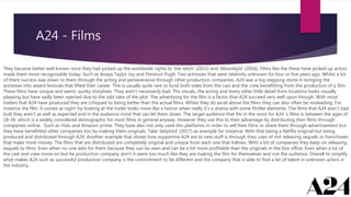 A24 - Films
They became better well known once they had picked up the worldwide rights to ‘the witch’ (2015) and ‘Moonlight’ (2016). Films like the these have picked up actors
made them more recognisable today. Such as Anaya Taylor Joy and Florence Pugh. Two actresses that were relativity unknown for four or five years ago. Whilst a lot
of there success was down to them through the acting and perseverance through other production companies. A24 was a big stepping stone in bringing the
actresses into award festivals that lifted their career. This is usually quite rare to fund both sides from the cast and the crew benefitting from the production of a film.
These films have unique and weird, quirky storylines. They aren’t necessarily bad. The visuals, the acting and every other little detail from locations looks visually
pleasing but have sadly been rejected due to the odd take of the plot. The advertising for the film is a factor that A24 succeed very well upon though. With most
trailers that A24 have produced they are critiqued to being better than the actual films. Whilst they do excel above the films they can also often be misleading. For
instance the film ‘it comes at night’ by looking at the trailer looks more like a horror when really it’s a drama with some thriller elements. The films that A24 aren’t bad
butt they aren’t as well as expected and in the audience mind that can let them down. The target audience that fits in the most for A24 ‘s films is between the ages of
18-34. which is a widely considered demographic for most films in general anyway. However they use this to their advantage by distributing their films through
companies online. Such as Hulu and Amazon prime. They have also not only used this platforms in order to sell their films or share them through advertisement but
they have benefitted other companies too by making them originals. Take ‘ladybird’ (2017) as example for instance. With that being a Netflix original but being
produced and distributed through A24. Another example that shows how supportive A24 are to new stuff is through their uses of not releasing sequels or franchisees
that make more money. The films that are distributed are completely original and unique from each one that follows. With a lot of companies they keep on releasing
sequels to films. Even when no one asks for them because they can be seen and can be a lot more profitable than the originals in the box office. Even when a lot of
the cast and crew move on but he production company don’t it seem too much like they are making the film for themselves and not the audience. Overall to simplify
what makes A24 such as successful production company is the commitment to be different and the company that is able to find a lot of talent in unknown actors in
the industry.
 