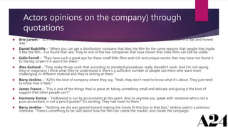 Actors opinions on the company) through
quotations
 Brie Larson - “A24 has the unique ability to find and champion authentic narratives that cut to the core in a raw and honest
way.”
 Daniel Radcliffe – “When you can get a distribution company that likes the film for the same reasons that people that made
it like the film - I’ve found that rare. They’re one of the few companies that have shown that indie films can still be viable.”
 Colin Farrell – ”They have such a great eye for these small little films and rich and unique stories that may have not found it
to the big screen if it wasn’t for them.”
 Alex Garland – “They make things work that according to standard procedures really shouldn’t work. And I’m not saying
they’re magicians. I think what they’ve understood is there’s a sufficient number of people out there who want more
challenging or different material and they’re aiming at them.”
 Barry Jenkins – “A24’s the kind of company where they say, “Yeah, they don’t need to know what it’s about. They just need
to know how it feels.”
 James Franco – “This is one of the things they’re great at: taking something small and delicate and giving it the kind of
support that other people can’t.”
 Harmony Korine - “Hollywood is run by accountants at this point. And so anytime you speak with someone who’s not a
pure accountant, is not a pencil pusher? It’s exciting. They had heart to them.”
 Barry Jenkins – “Nothing we did was geared toward making the movie fit this box or that box,” Jenkins said in a previous
interview. “There’s something to be said about how the film can create the market, and create the campaign.”
 