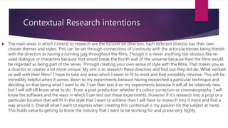Contextual Research intentions
 The main areas in which I intend to research are the focuses on directors. Each different director has their own
chosen themes and styles. This can be set through connections of continuity with the actors/actresses being friends
with the directors or having a running gag throughout the films. Though it is never anything too obvious like re-
used dialogue or characters because that would break the fourth wall of the universe because then the films would
be regarded as being part of the series. Through creating your own sense of style with the films. That makes you as
a director or creator a lot more unique. My aim is to research these directors and find out they did do. What worked
so well with their films? I hope to take any areas which I seem to fit to most and find incredibly intuitive. This will be
incredibly helpful when it comes down to my experiments because having researched a particular technique and
deciding on that being what I want to do. I can then test it on my experiments because it will all be relatively new
but I will still sill know what to do . From a post production whether it’s colour correction or cinematography. I will
know the software and the ways in which I can test out these experiments. However if it’s research into a prop or a
particular location that will fit in the style that I want to achieve then I will have to research into it more and find a
way around it. Overall what I want to express when creating this contextual is my passion for the subject at hand.
This holds value to getting to know the industry that I want to be working for and praise very highly.
 