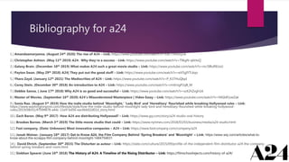 Bibliography for a24
1.) Amandaamaryanna. (August 24th 2020) The rise of A24 – Link: https://www.youtube.com/watch?v=JuK7T4sfoQUk:
2.) Christopher Ashton. (May 11th 2019) A24: Why they’re a success - Link: https://www.youtube.com/watch?v=T9kgN-q6HoQ
3.) Galaxy Brain. (December 10th 2019) What makes A24 such a great movie studio – Link: https://www.youtube.com/watch?v=mc5IRuREUxU
4.) Payton Swan. (May 29th 2018) A24| They put out the good stuff – Link: https://www.youtube.com/watch?v=wV5gIYTLkqo
5.) Yhara Zayd. (January 12th 2021) The Mediocrities of A24 – Link: https://www.youtube.com/watch?v=P_K37HuQbpI
6.) Corey Stein. (December 30th 2018) An introduction to A24 – Link: https://www.youtube.com/watch?v=rmXmgP2qB_M
7.) Debbie Sanna. ( June 17th 2018) Why A24 is so good and successful – Link: https://www.youtube.com/watch?v=ssX2hZvgh1A
8.) Master of Movies. (September 16th 2020) A24’s Misunderstood Masterpiece | Video Essay – Link: https://www.youtube.com/watch?v=94GbR1oeZak
9.) Sonia Rao. (August 5th 2019) How the indie studio behind ‘Moonlight,’ ‘Lady Bird’ and ‘Hereditary’ flourished while breaking Hollywood rules – Link:
https://www.washingtonpost.com/lifestyle/style/how-the-indie-studio-behind-moonlight-lady-bird-and-hereditary-flourished-while-breaking-hollywood-
rules/2019/08/01/47094878-a4dc-11e9-bd56-eac6bb02d01d_story.html
10.) Zach Baron. (May 9th 2017) How A24 are distributing Hollywood? – Link: https://www.gq.com/story/a24-studio-oral-history
11.) Brookes Barnes. (March 3rd 2019) The little movie studio that could – Link: https://www.nytimes.com/2018/03/03/business/media/a24-studio.html
12.) Fast company. (Date: Unknown) Most innovative companies – A24 – Link: https://www.fastcompany.com/company/a24
13.) Jonah Weiner. (January 18th 2017) Get to Know A24, the Film Company Behind ‘Spring Breakers’ and ‘Moonlight’ – Link: https://www.wsj.com/articles/what-to-
know-about-the-scrappy-film-company-behind-moonlight-1484754631
14.) David Ehrich. (September 30th 2015) The Disturber as auteur – Link: https://slate.com/culture/2015/09/profile-of-the-independent-film-distributor-a24-the-company-
behind-spring-breakers-and-room.html
15.) Siobhan Spearer (June 16th 2018) The History of A24: A Timeline of the Rising Distributor – Link: https://filmschoolrejects.com/history-of-a24/
 