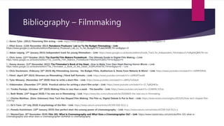 Bibliography – Filmmaking
1.) Aaron Tylor. (2012) Theorising film acting – Link: https://www.google.co.uk/books/edition/Theorizing_Film_Acting/fUG3BQYOOD8C?hl=en&gbpv=0
2.) Elliot Grove. (12th November 2012) Raindance Producers' Lab Lo-To-No Budget Filmmaking – Link:
https://www.google.co.uk/books/edition/Raindance_Producers_Lab_Lo_To_No_Budget/YS7Lde62M90C?hl=en&gbpv=0
3.) Adam Leipzig. (7th January 2015) Independent track for young filmmakers – Link: https://www.google.co.uk/books/edition/Inside_Track_for_Independent_Filmmakers/LrYxBgAAQBAJ?hl=en
4.) Chris Jones. (22nd October 2015) The Guerilla Film Makers Pocketbook - The Ultimate Guide to Digital Film Making – Link:
https://www.google.co.uk/books/edition/The_Guerilla_Film_Makers_Pocketbook/7N6oAwAAQBAJ?hl=en&gbpv=0
5.) Danny draven. (12th November 2012) The Filmmaker's Book of the Dead - How to Make Your Own Heart-Racing Horror Movie – Link:
https://www.google.co.uk/books/edition/The_Filmmaker_s_Book_of_the_Dead/_RZBKcWskF8C?hl=en&gbpv=0 – Link:
6.) Chris Stuckmann. (February 26th 2019) My Filmmaking Journey - No Budget Films, Auditorium 6, Notes from Melanie & More! – Link: https://www.youtube.com/watch?v=zSfXRYDRJfs
7.) Film4. (April 20th 2015) Directors on filmmaking | Film4 Self Portraits – Link: https://www.youtube.com/watch?v=2d9EGFTwqNI
8.) Tyler Mowery. (November 24th 2020) How to write a short film – Link: https://www.youtube.com/watch?v=xMOy7nJG4zA
9.) Videomaker. (December 27th 2019) Practical advice for writing a short film script – Link: https://www.youtube.com/watch?v=Zi_TqRQHK3o
10.) Toniko Pantoja. (October 10th 2019) Making Films in Less than a week - The benefits – Link: https://www.youtube.com/watch?v=ZUWXN_V25Jo
11.) Beth Webb. (24th August 2020) T he new era in filmmaking – Link: https://www.bbc.com/culture/article/20200820-the-new-era-in-filmmaking
12.) Charles Matthau. (Date: Unknown) How Tech Has Shaped Film Making: The Film vs. Digital Debate Is Put to Rest – Link: https://www.wired.com/insights/2015/01/how-tech-shaped-film-
making/
13.) Ed S Tann. (3rd July 2018) A psychology of the film – Link: https://www.nature.com/articles/s41599-018-0111-y
14.) Pamela Hutchinson. (10th January 2019) One perfect shot: the unsung power of cinematography – Link: https://www.nature.com/articles/s41599-018-0111-y
15.) MasterClass. (8th November 2020) Film 101: What Is Cinematography and What Does a Cinematographer Do? – Link: https://www.masterclass.com/articles/film-101-what-is-
cinematography-and-what-does-a-cinematographer-do#what-is-cinematography
 