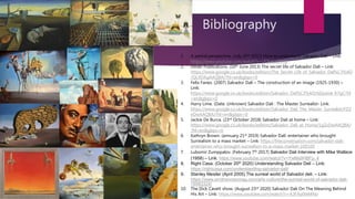 Bibliography
1. A partial perspective. (July 25th 2017) How to understand Salvador Dali – Link:
https://www.youtube.com/watch?v=UOIaKa0ffhQ
2. Dover Publications. (10th June 2013) The secret life of Salvador Dali – Link:
https://www.google.co.uk/books/edition/The_Secret_Life_of_Salvador_Dal%C3%AD
/QLXDAgAAQBAJ?hl=en&gbpv=0
3. Felix Fanes. (2007) Salvador Dali – The construction of an image (1925-1930) –
Link:
https://www.google.co.uk/books/edition/Salvador_Dal%C3%AD/bDpziok_K7gC?hl
=en&gbpv=0
4. Harry Lime. (Date: Unknown) Salvador Dali : The Master Surrealist- Link:
https://www.google.co.uk/books/edition/Salvador_Dali_The_Master_Surrealist/FD2
eDwAAQBAJ?hl=en&gbpv=0
5. Jackie De Burca. (23rd October 2018) Salvador Dali at home – Link:
https://www.google.co.uk/books/edition/Salvador_Dali_at_Home/1gZxDwAAQBAJ
?hl=en&gbpv=0
6. Kathryn Brown. (annuary 21st 2019) Salvador Dalí: entertainer who brought
Surrealism to a mass market – Link: https://theconversation.com/salvador-dali-
entertainer-who-brought-surrealism-to-a-mass-market-109320
7. Lubomir Zumppalov. (February 7th 2017) Salvador Dali Interview with Mike Wallace
(1958) – Link: https://www.youtube.com/watch?v=YwMs9HBFp_4
8. Right Casa. (October 20th 2020) Understanding Salvador Deli – Link:
https://rightcasa.com/understanding-salvador-dali/
9. Stanley Mesiler (April 2005) The surreal world of Salvador deli. – Link:
https://www.smithsonianmag.com/arts-culture/the-surreal-world-of-salvador-dali-
78993324/
10. The Dick Cavett show. (August 23rd 2020) Salvador Dali On The Meaning Behind
His Art – Link: https://www.youtube.com/watch?v=A3FAy0teMNo
 