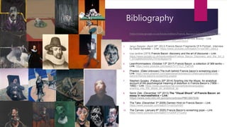 Bibliography
1. Catherine Howe. (2019) Francis Bacon – Books and paintings – Link:
https://www.google.co.uk/books/edition/Francis_Bacon/cGqQxAEACAAJ?hl=en
2. FEENISH. (September 25th 2009) Francis Bacon: A terrible Beauty – Link:
https://www.youtube.com/watch?v=xM1eeKHNrE4
3. Janus Zeewier. (April 18th 2013) Francis Bacon Fragments Of A Portrait - interview
by David Sylvester – Link: https://www.youtube.com/watch?v=xoFMH_D6xLk
4. Lisa Jardine (1974) Francis Bacon: discovery and the art of discourse – Link:
https://www.google.co.uk/books/edition/Francis_Bacon_Discovery_and_the_Art_o
f_D/Og89AAAAIAAJ?hl=en&gbpv=0
5. Learnfrommasters. (October 13th 2017) Francis Bacon: a collection of 369 works –
Link: https://www.youtube.com/watch?v=YYLj1_PaPHA
6. Phaidon. (Date:Unknown) The truth behind Francis bacon’s screaming pope –
Link: https://www.phaidon.com/agenda/art/articles/2013/february/08/the-truth-
behind-francis-bacons-screaming-popes/
7. Stephen Quigley. (Febaury 20th 2014) Snarling into the Abyss: An analytical
account of the psychological meaning of distortion in Francis Bacon’s (1909 –
1992) – Link: https://www.psyartjournal.com/article/show/quigley-
snarling_into_the_abyss_an_analytical_ac
8. Semir Zeki. (December 10th 2013) The “Visual Shock” of Francis Bacon: an
essay in neuroesthetics – Link:
https://www.ncbi.nlm.nih.gov/pmc/articles/PMC3857539/
9. The Take. (December 3rd 2008) Damien Hirst on Francis Bacon – Link:
https://www.youtube.com/watch?v=vjIrSytVdnI
10. The Canvas. (January 8th 2020) Francis Bacon’s screaming pope – Link:
https://www.youtube.com/watch?v=2fAIFVYUuKo
 