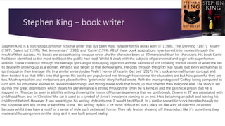 Stephen King – book writer
Stephen King is a psychological/horror fictional writer that has been most notable for his works with ‘IT’ (1986), ‘The Shinning’ (1977), ‘Misery’
(1987), ‘Salem lot’ (1975), ‘Pet Semmentary’ (1983) and ‘Carrie’ (1974). All of these book adaptations have turned into movies through the
result of their success. His books are so captivating because never ahs the character been so 3Dimensional than his characters. His book Carrie
had been identified as the most real book the public had read. Whilst It deals with the subjects of paranormal and a girl with superhuman
abilities. These come out through the teenage girl’s anger to bullying, rejection and the sadness of not knowing the full extent of what she has
to deal with growing up as a women. Whilst it was target to that demographic. He goes through the gritty real issues that every woman has to
go through in their teenage life. In a similar sense Jordan Peele’s horror of race in ‘Get out’ (2017). He’s took a normal human concept and
then twisted it so that it fit’s into that genre. His books are popularised not through how normal the characters are but how powerful they are
too. Much symbolism and metaphors are placed within ‘green mile’ story he had wrote. With the main protagonist ‘Coffey’ being compared to
God with his inhumane abilities to revive broken things and strong moral code that holds up much better then everyone else. The story is set
during ‘the great depression’ which shows his perseverance is strong through the times he is living in and the psychical prison that he is
trapped in. This can be seen in a lot his writing showing the horror of human experience that we go through. Clowns in ‘IT’ are associated with
childhood fears and in ‘Christine’ the car is used as a symbol of Arnie’s innocence coming to an end. He’s becoming an adult and leaving his
childhood behind. However if you were to pin his writing style into one. If would be difficult. In a similar sense Hitchcock he relies heavily on
the suspense and less on the scare of the scene. His writing style is a lot more difficult to put a place on like a lot of directors or writers
because whilst they have a motif or a sense of style such as twisted horror. They rely less on showing off the product like it’s something they
made and focusing more on the story as if it was built around reality.
 